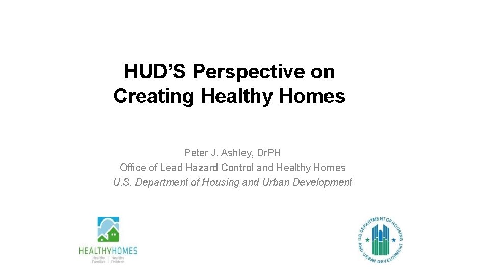 HUD’S Perspective on Creating Healthy Homes Peter J. Ashley, Dr. PH Office of Lead