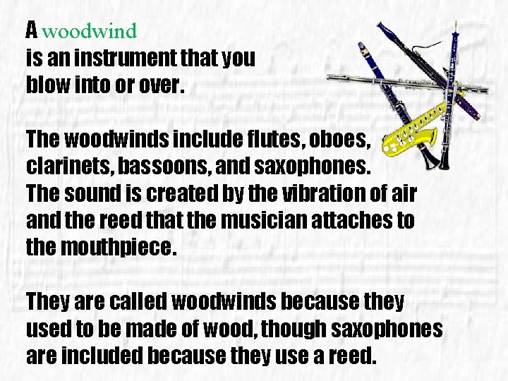A woodwind is an instrument that you blow into or over. The woodwinds include