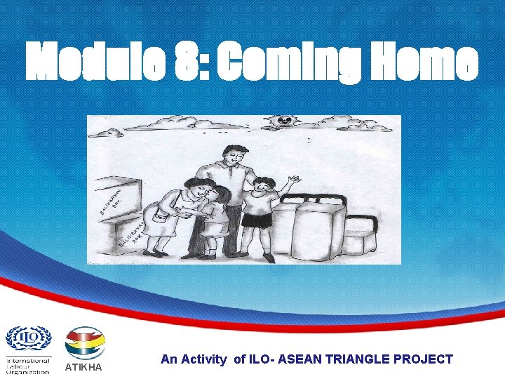 Module 8: Coming Home ATIKHA An Activity of ILO- ASEAN TRIANGLE PROJECT www. atikha.
