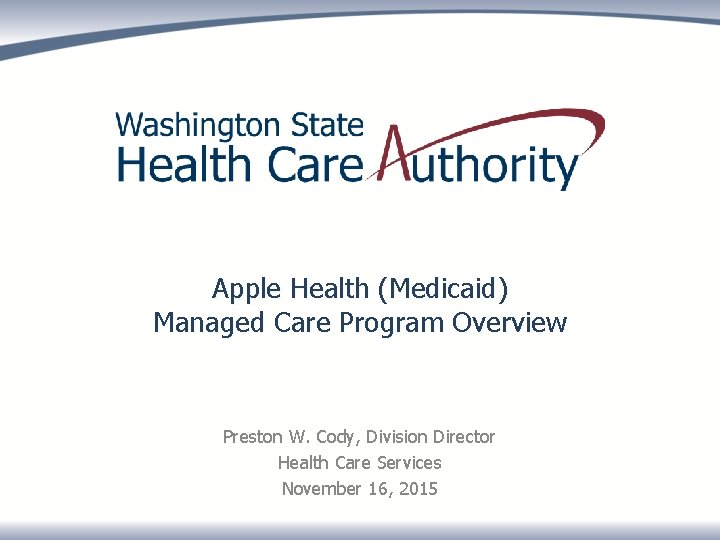 Apple Health (Medicaid) Managed Care Program Overview Preston W. Cody, Division Director Health Care