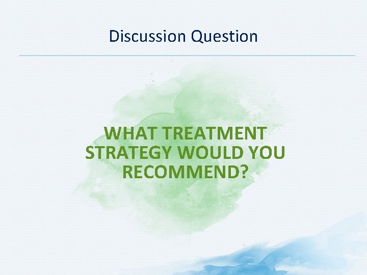 Discussion Question WHAT TREATMENT STRATEGY WOULD YOU RECOMMEND? 