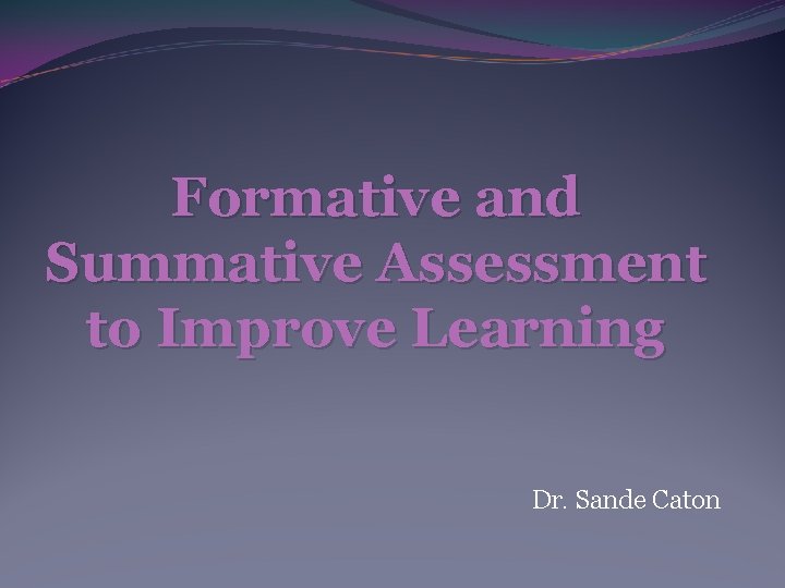 Formative and Summative Assessment to Improve Learning Dr. Sande Caton 