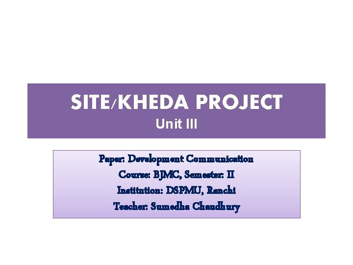 SITE/KHEDA PROJECT Unit III Paper: Development Communication Course: BJMC, Semester: II Institution: DSPMU, Ranchi