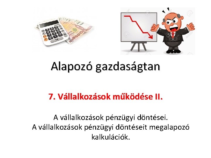 Alapozó gazdaságtan 7. Vállalkozások működése II. A vállalkozások pénzügyi döntéseit megalapozó kalkulációk. 