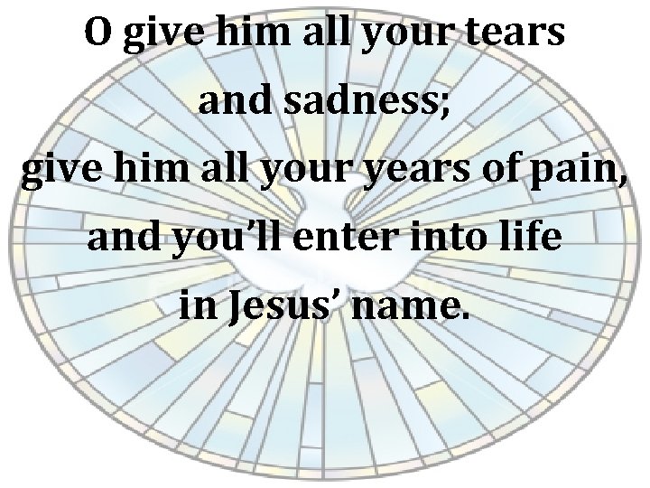 O give him all your tears and sadness; give him all your years of