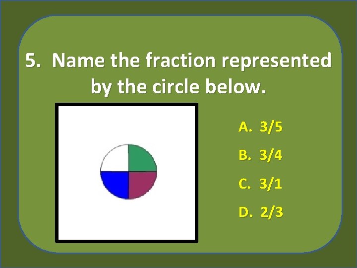 5. Name the fraction represented by the circle below. A. 3/5 B. 3/4 C.