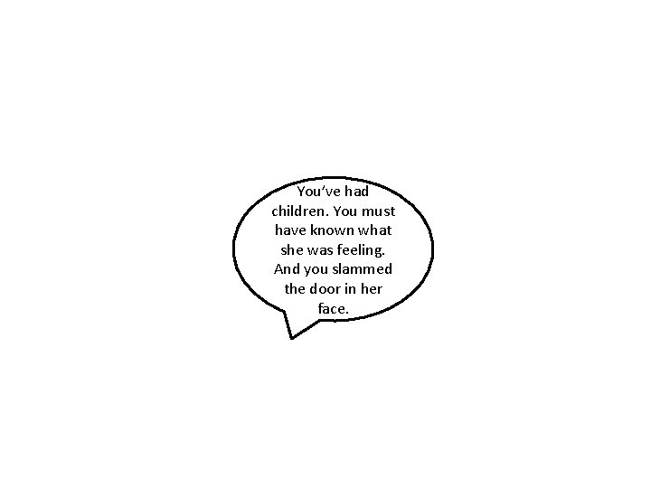 You’ve had children. You must have known what she was feeling. And you slammed