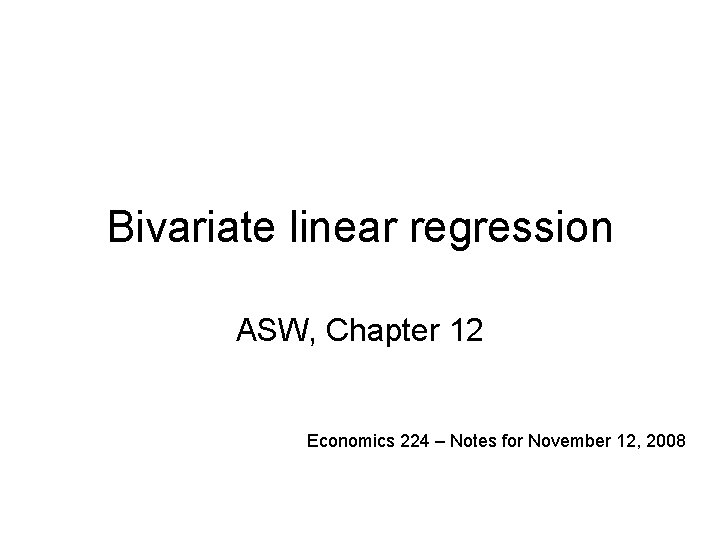 Bivariate linear regression ASW, Chapter 12 Economics 224 – Notes for November 12, 2008