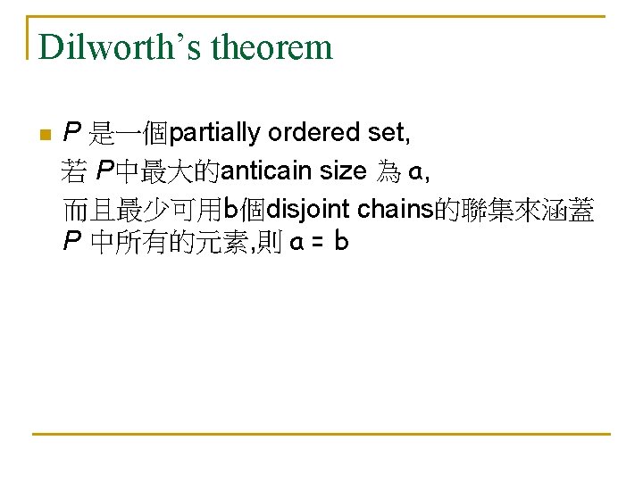 Dilworth’s theorem n P 是一個partially ordered set, 若 P中最大的anticain size 為 a, 而且最少可用b個disjoint chains的聯集來涵蓋 Dilworth’s theorem n P 是一個partially ordered set, 若 P中最大的anticain size 為 a, 而且最少可用b個disjoint chains的聯集來涵蓋