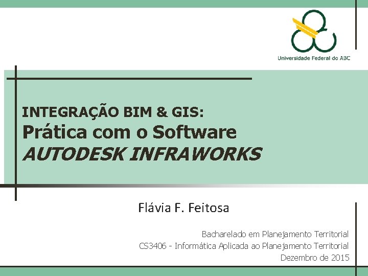 INTEGRAÇÃO BIM & GIS: Prática com o Software AUTODESK INFRAWORKS Flávia F. Feitosa Bacharelado