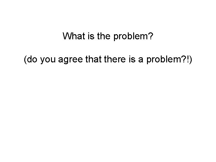 What is the problem? (do you agree that there is a problem? !) 