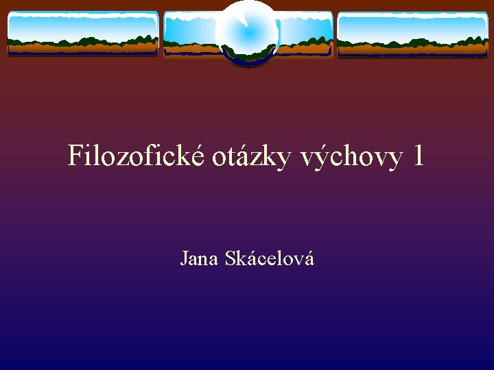 Filozofické otázky výchovy 1 Jana Skácelová 