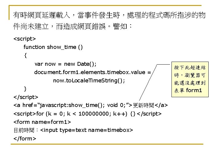 有時網頁延遲載入，當事件發生時，處理的程式碼所指涉的物 件尚未建立，而造成網頁錯誤。譬如： <script> function show_time () { var now = new Date(); document. form
