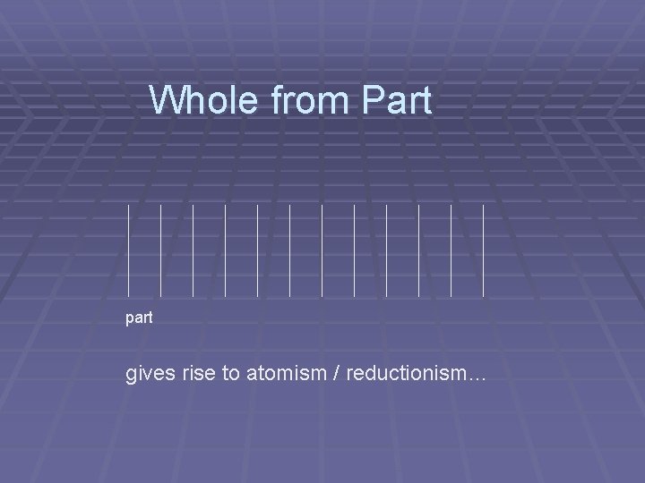 Whole from Part part gives rise to atomism / reductionism… Whole from Part part gives rise to atomism / reductionism…