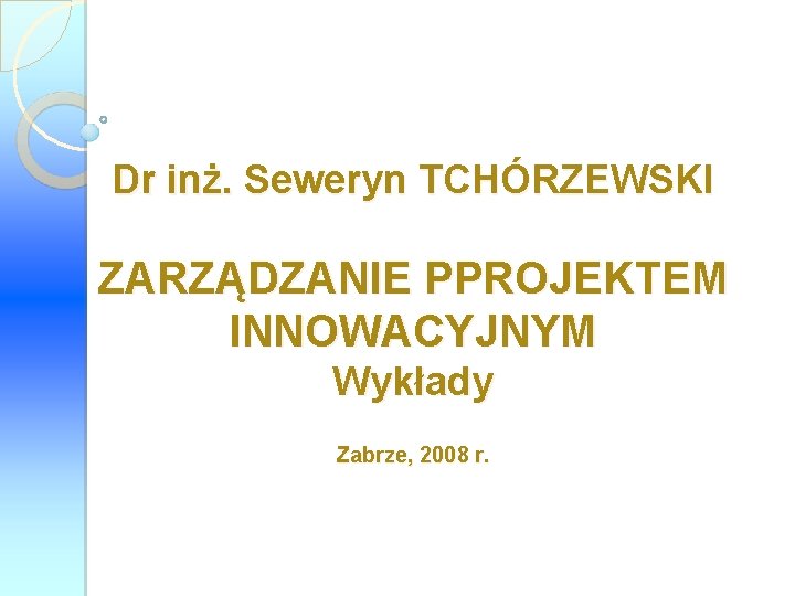 Dr inż. Seweryn TCHÓRZEWSKI ZARZĄDZANIE PPROJEKTEM INNOWACYJNYM Wykłady Zabrze, 2008 r. 