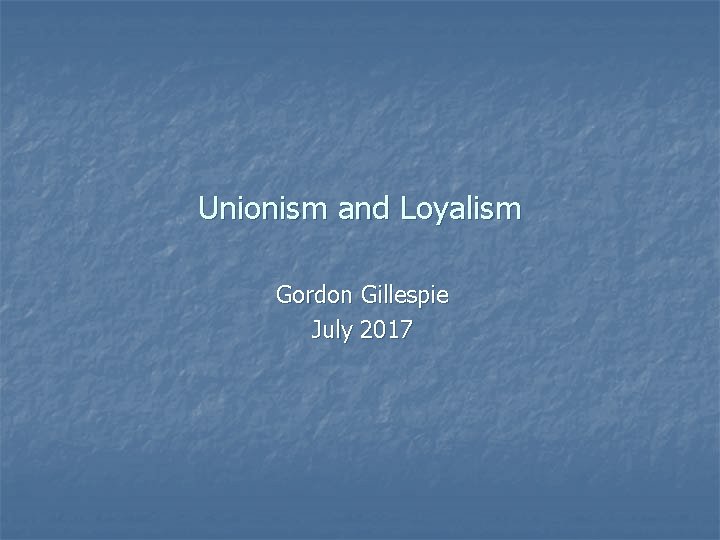 Unionism and Loyalism Gordon Gillespie July 2017 Unionism and Loyalism Gordon Gillespie July 2017