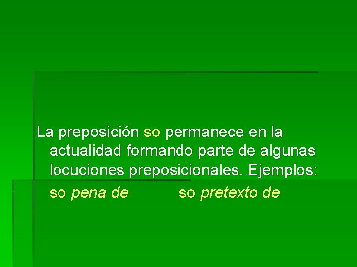 La preposición so permanece en la actualidad formando parte de algunas locuciones preposicionales. Ejemplos: