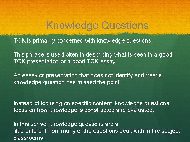 Knowledge Questions TOK is primarily concerned with knowledge questions. This phrase is used often