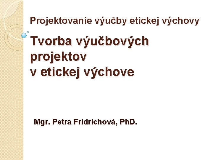 Projektovanie výučby etickej výchovy Tvorba výučbových projektov v etickej výchove Mgr. Petra Fridrichová, Ph.