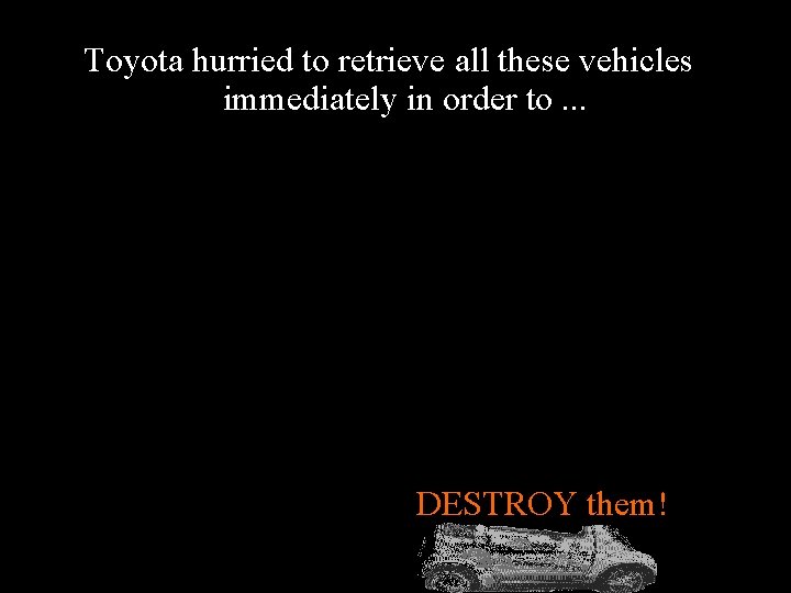 Toyota hurried to retrieve all these vehicles immediately in order to. . . DESTROY