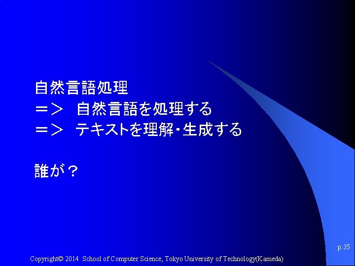 自然言語処理 ＝＞　自然言語を処理する ＝＞　テキストを理解・生成する 誰が？ p. 35 Copyright© 2014 School of Computer Science, Tokyo University