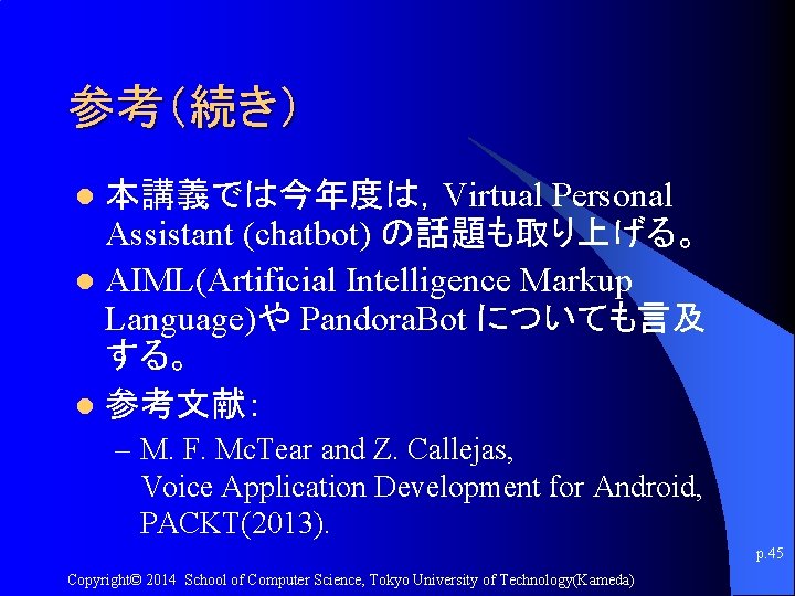 参考（続き） 本講義では今年度は，Virtual Personal Assistant (chatbot) の話題も取り上げる。 l AIML(Artificial Intelligence Markup Language)や Pandora. Bot についても言及