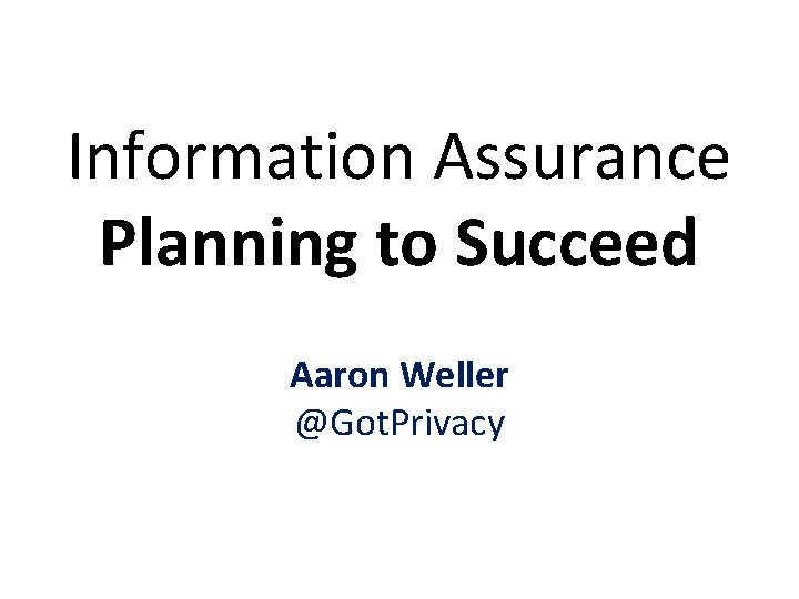 Information Assurance Planning to Succeed Aaron Weller @Got. Privacy 1 