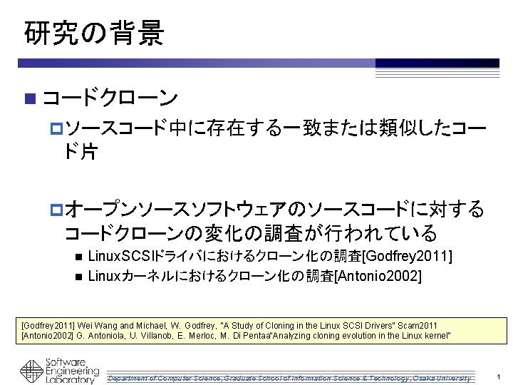研究の背景 n コードクローン p ソースコード中に存在する一致または類似したコー ド片 p オープンソースソフトウェアのソースコードに対する コードクローンの変化の調査が行われている Linux. SCSIドライバにおけるクローン化の調査[Godfrey 2011] n Linuxカーネルにおけるクローン化の調査[Antonio