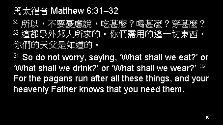 馬太福音 Matthew 6: 31– 32 31 所以，不要憂慮說，吃甚麼？喝甚麼？穿甚麼？ 32 這都是外邦人所求的。你們需用的這一切東西， 你們的天父是知道的。 31 So do not