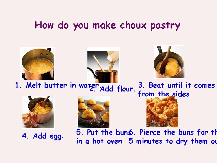 How do you make choux pastry 1. Melt butter in water. 2. Add flour.
