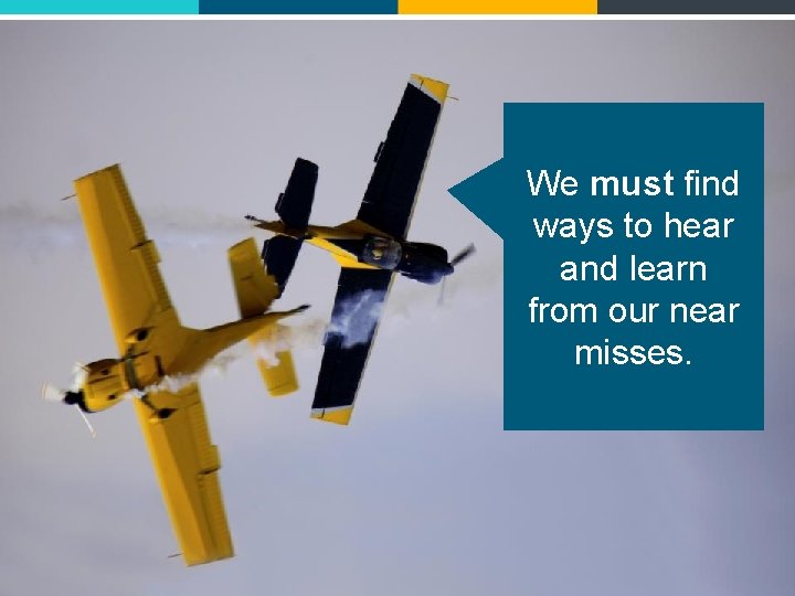 We must find ways to hear and learn from our near misses. 