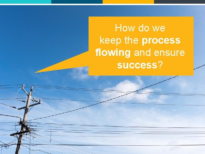 How do we keep the process flowing and ensure success? 