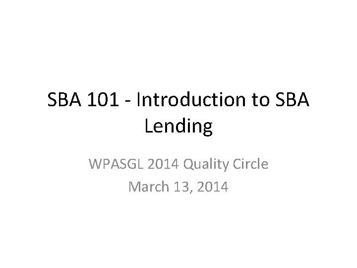 SBA 101 - Introduction to SBA Lending WPASGL 2014 Quality Circle March 13, 2014