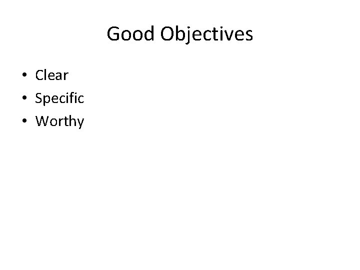 Good Objectives • Clear • Specific • Worthy 