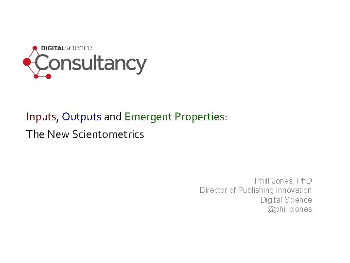 Inputs, Outputs and Emergent Properties: The New Scientometrics Phill Jones, Ph. D Director of