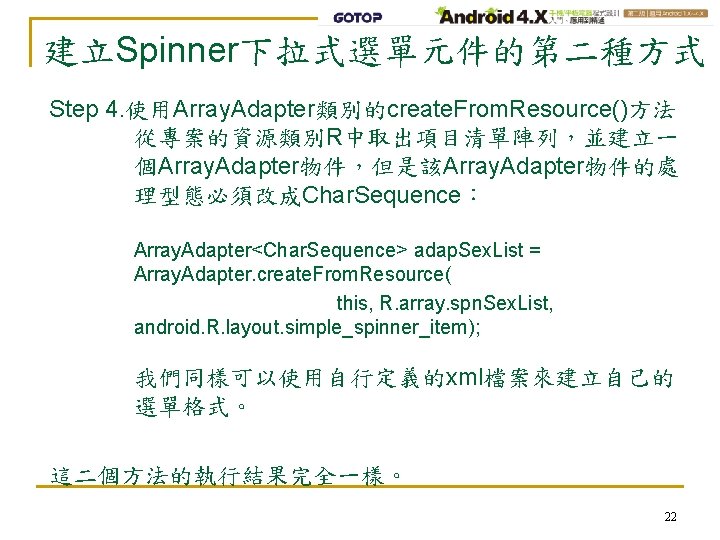 建立Spinner下拉式選單元件的第二種方式 Step 4. 使用Array. Adapter類別的create. From. Resource()方法 從專案的資源類別R中取出項目清單陣列，並建立一 個Array. Adapter物件，但是該Array. Adapter物件的處 理型態必須改成Char. Sequence： Array.