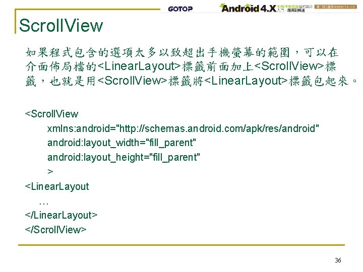 Scroll. View 如果程式包含的選項太多以致超出手機螢幕的範圍，可以在 介面佈局檔的<Linear. Layout>標籤前面加上<Scroll. View>標 籤，也就是用<Scroll. View>標籤將<Linear. Layout>標籤包起來。 <Scroll. View xmlns: android="http: //schemas.