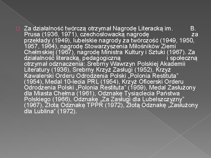 � Za działalność twórczą otrzymał Nagrodę Literacką im. B. Prusa (1936, 1971), czechosłowacką nagrodę