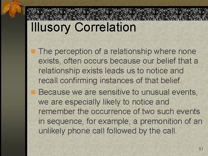 Illusory Correlation n The perception of a relationship where none exists, often occurs because