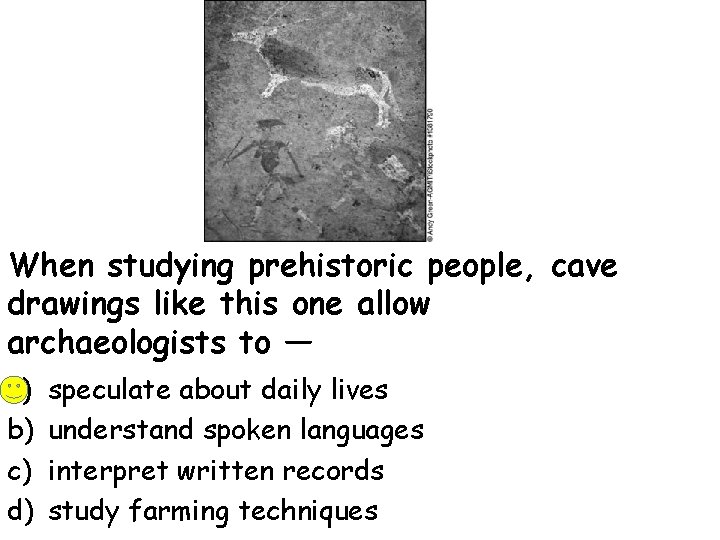 When studying prehistoric people, cave drawings like this one allow archaeologists to — a)