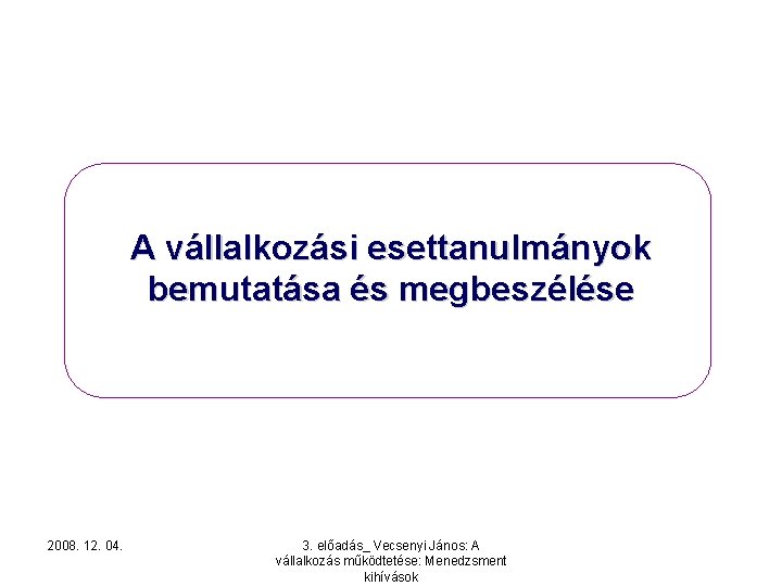 A vállalkozási esettanulmányok bemutatása és megbeszélése 2008. 12. 04. 3. előadás_ Vecsenyi János: A