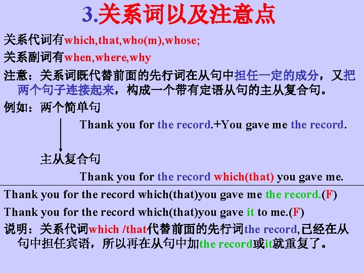 3. 关系词以及注意点 关系代词有which, that, who(m), whose; 关系副词有when, where, why 注意：关系词既代替前面的先行词在从句中担任一定的成分，又把 两个句子连接起来，构成一个带有定语从句的主从复合句。 例如：两个简单句 Thank you