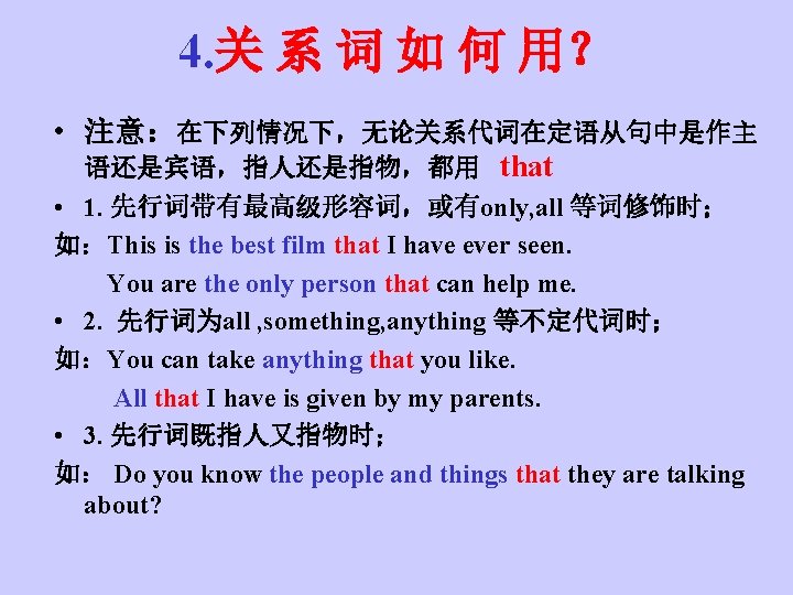 4. 关 系 词 如 何 用？ • 注意：在下列情况下，无论关系代词在定语从句中是作主 语还是宾语，指人还是指物，都用 that • 1. 先行词带有最高级形容词，或有only,