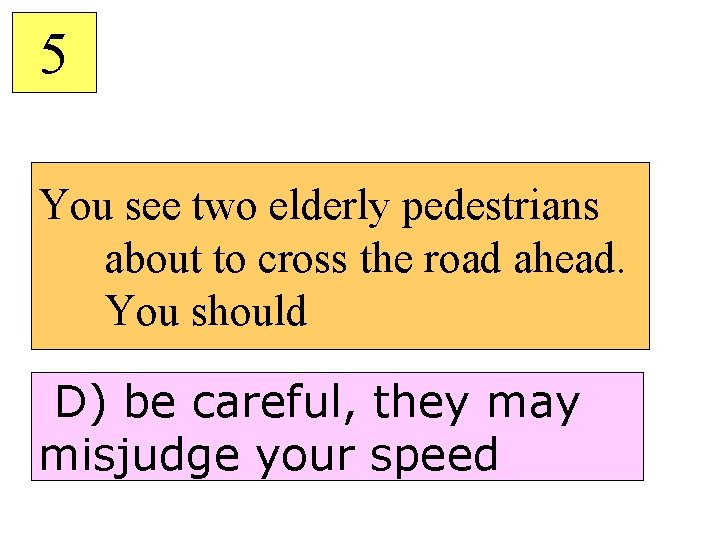 5 You see two elderly pedestrians about to cross the road ahead. You should