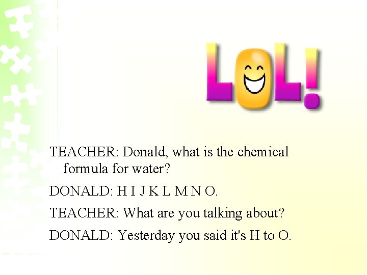 TEACHER: Donald, what is the chemical formula for water? DONALD: H I J K