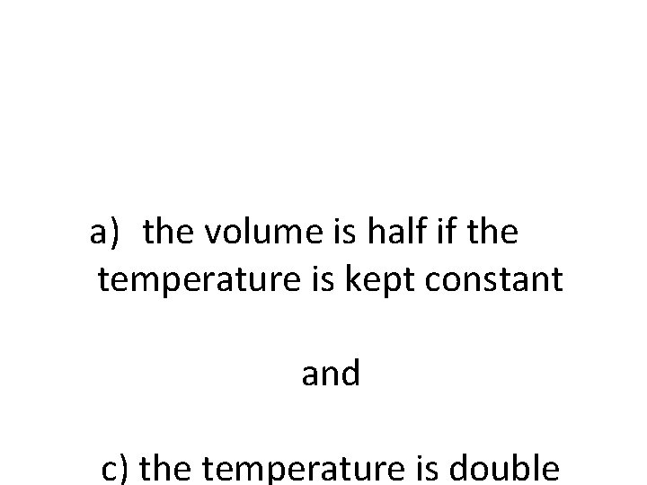 a) the volume is half if the temperature is kept constant and c) the