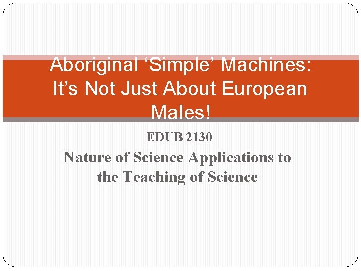 Aboriginal ‘Simple’ Machines: It’s Not Just About European Males! EDUB 2130 Nature of Science