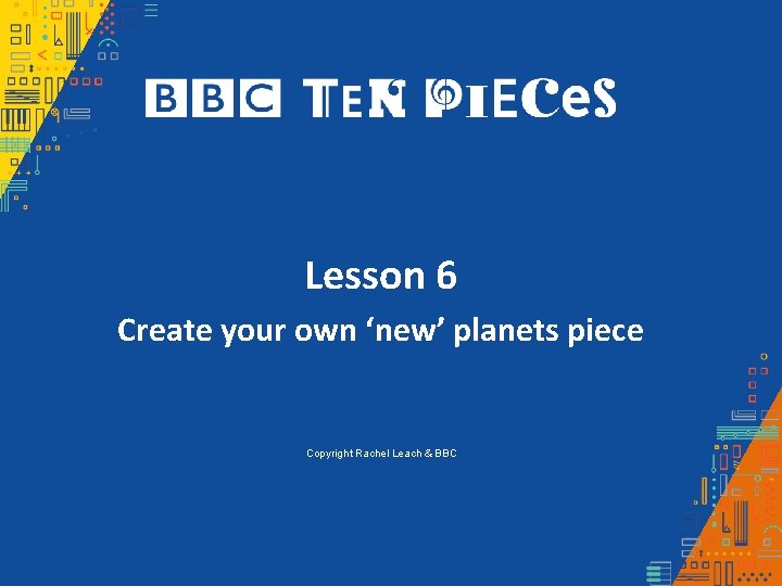 Lesson 6 Create your own ‘new’ planets piece Copyright Rachel Leach & BBC Lesson 6 Create your own ‘new’ planets piece Copyright Rachel Leach & BBC