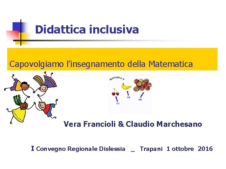 Didattica inclusiva Capovolgiamo l’insegnamento della Matematica Vera Francioli & Claudio Marchesano I Convegno Regionale