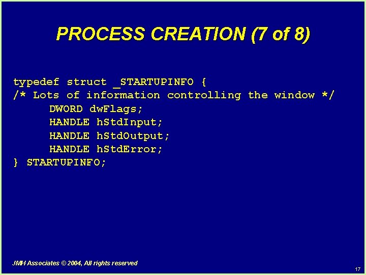PROCESS CREATION (7 of 8) typedef struct _STARTUPINFO { /* Lots of information controlling PROCESS CREATION (7 of 8) typedef struct _STARTUPINFO { /* Lots of information controlling